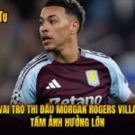 Vai Trò Thi Đấu Morgan Rogers Villa - Tầm Ảnh Hưởng Lớn