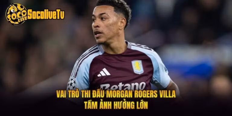 Vai Trò Thi Đấu Morgan Rogers Villa - Tầm Ảnh Hưởng Lớn