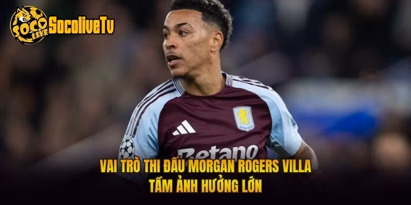 Vai Trò Thi Đấu Morgan Rogers Villa – Tầm Ảnh Hưởng Lớn